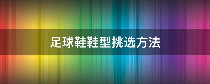 足球鞋鞋型挑选方法（足球鞋选购技巧）