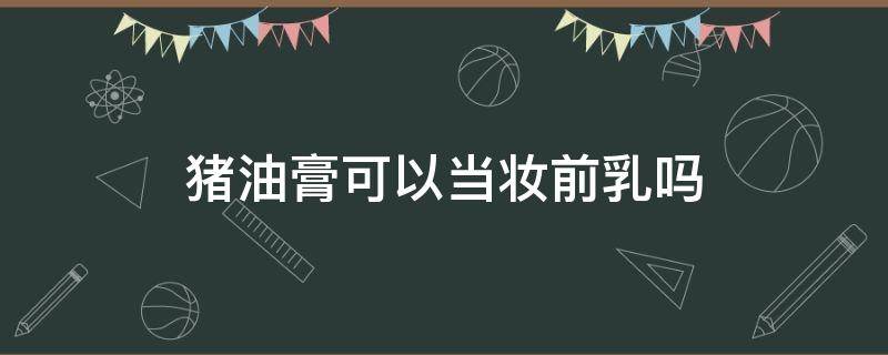 猪油膏可以当妆前乳吗（油皮要用妆前乳吗）