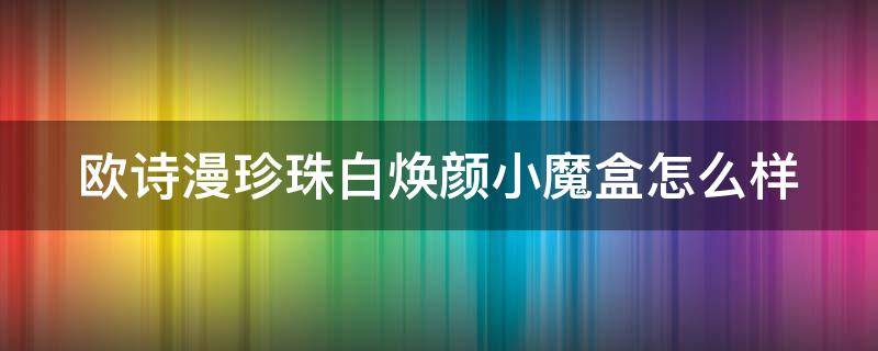 欧诗漫珍珠白焕颜小魔盒怎么样 欧诗漫珍珠白套盒