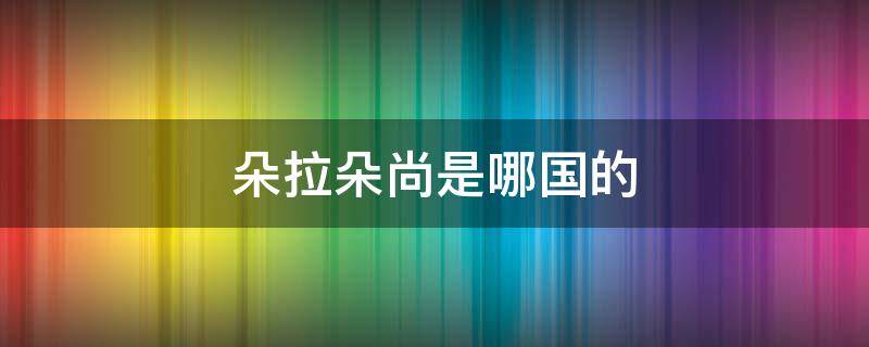 朵拉朵尚是哪国的（朵拉朵尚哪个国家的）