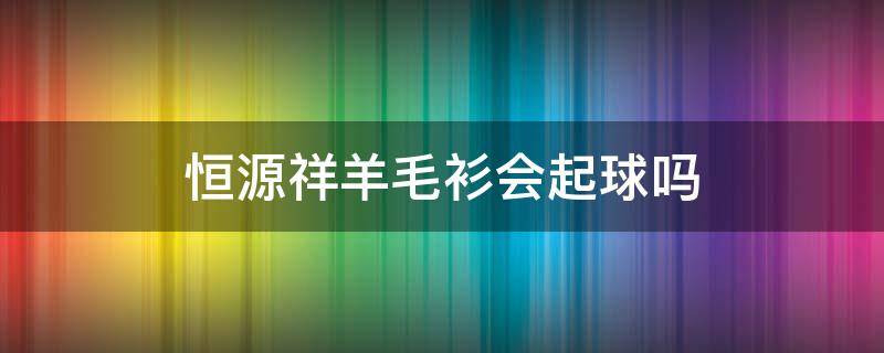恒源祥羊毛衫会起球吗 恒源祥羊毛衫为什么这么薄