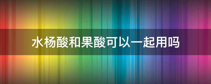 水杨酸和果酸可以一起用吗（水杨酸能和果酸一起用吗）