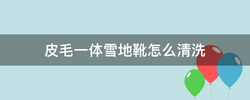 皮毛一体雪地靴怎么清洗（皮毛一体的雪地靴子如何清洗）