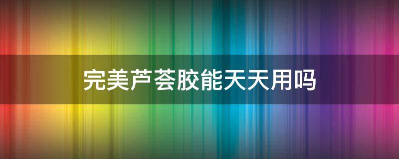 完美芦荟胶能天天用吗（完美芦荟胶能当护肤品天天用吗）