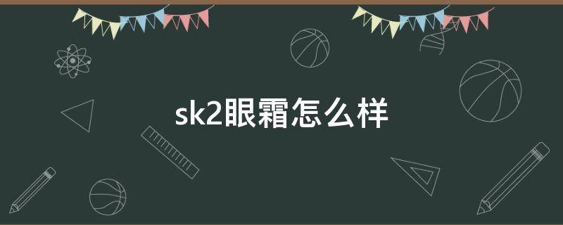 sk2眼霜怎么样 sk2眼霜怎么样真假