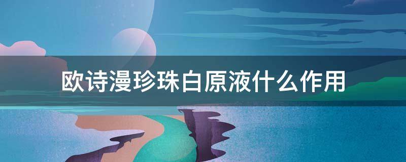欧诗漫珍珠白原液什么作用 欧诗漫珍珠白精粹原液