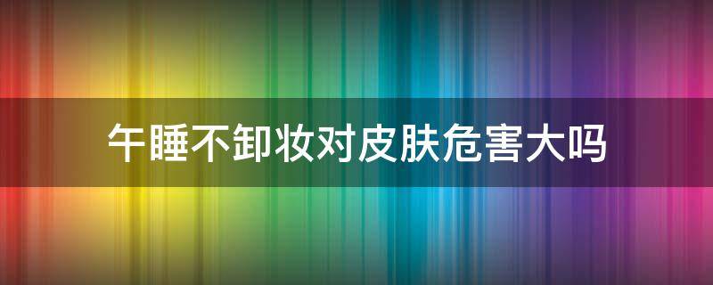 午睡不卸妆对皮肤危害大吗 不卸妆睡觉对皮肤有没有伤害
