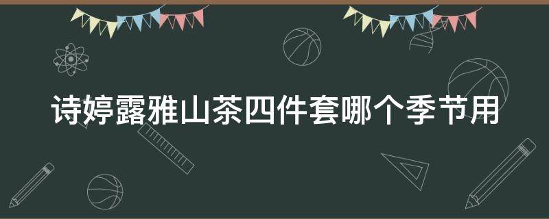 诗婷露雅山茶四件套哪个季节用（诗婷露雅适合什么年龄）