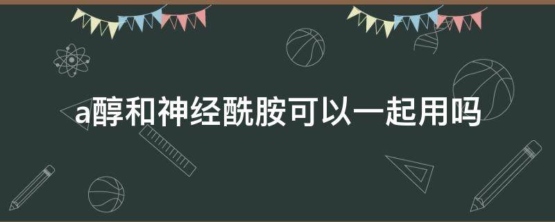 a醇和神经酰胺可以一起用吗（神经酰胺和烟酰胺和a醇可以一起用吗）