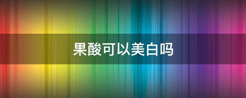 果酸可以美白吗（果酸全身美白危害）