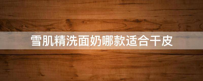 雪肌精洗面奶哪款适合干皮（雪肌精与雪肌粹洗面奶哪个好）