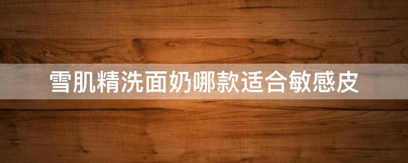雪肌精洗面奶哪款适合敏感皮 敏感肌干皮用什么洗面奶最好
