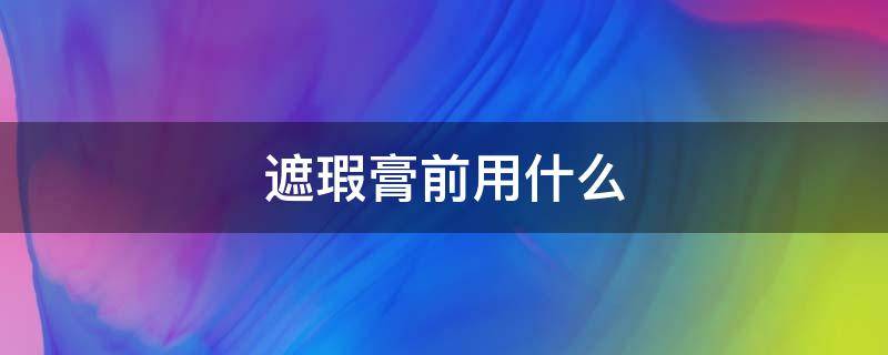 遮瑕膏前用什么 遮瑕膏是用在哪一步