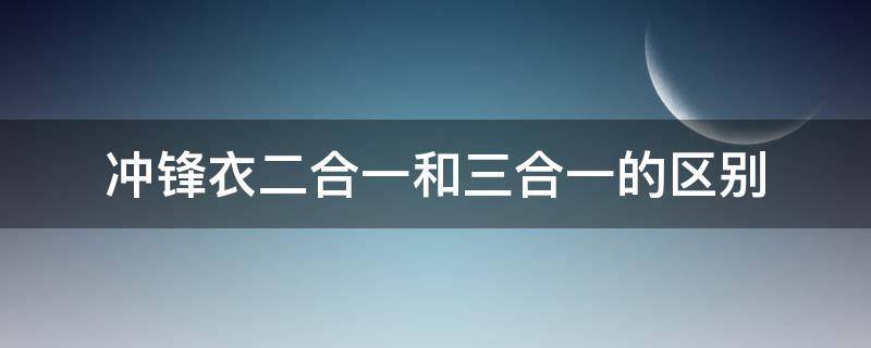 冲锋衣二合一和三合一的区别 冲锋衣二合一三合一是什么意思