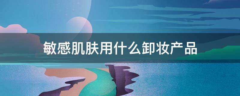 敏感肌肤用什么卸妆产品 敏感肌适合用的卸妆产品