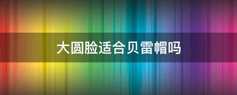 大圆脸适合贝雷帽吗（圆脸适不适合贝雷帽）