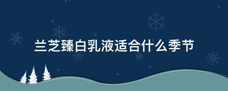 兰芝臻白乳液适合什么季节（兰芝臻白水乳好用吗）