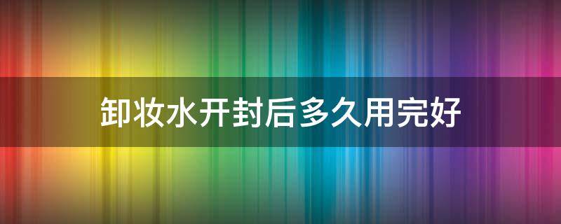 卸妆水开封后多久用完好（卸妆水开封后使用期限）