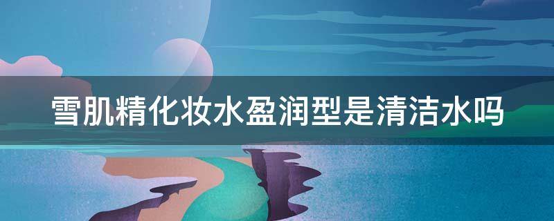 雪肌精化妆水盈润型是清洁水吗 雪肌精化妆水清爽型和滋润型