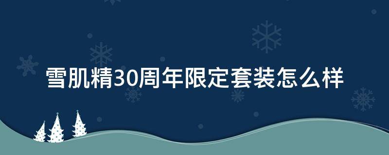 雪肌精30周年限定套装怎么样（雪肌精套装哪个效果好）
