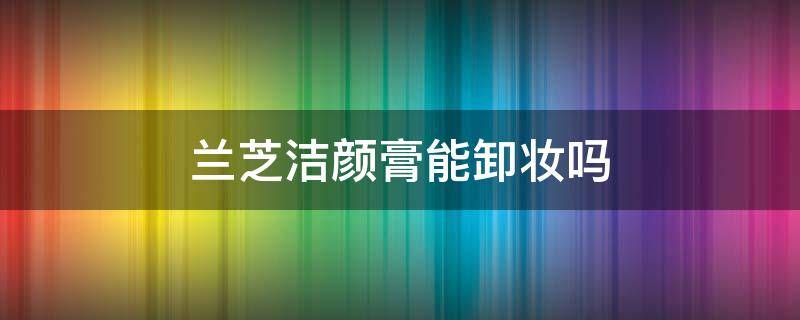 兰芝洁颜膏能卸妆吗 兰芝隔离要用卸妆膏卸妆吗