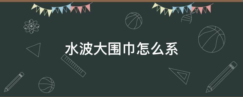 水波大围巾怎么系（大水波纹围巾）