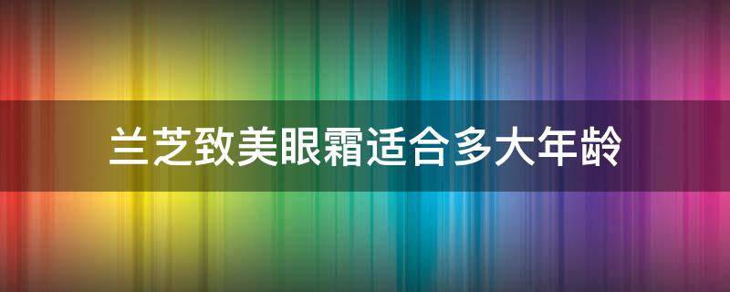 兰芝致美眼霜适合多大年龄（兰芝致美紧颜修护眼霜适合年龄）