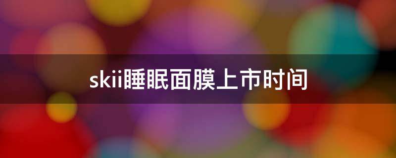 skii睡眠面膜上市时间（sk面膜日期）