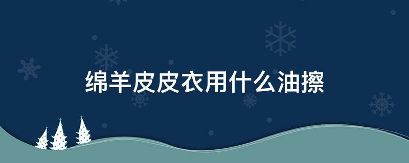 绵羊皮皮衣用什么油擦 绵羊皮衣要不要上油