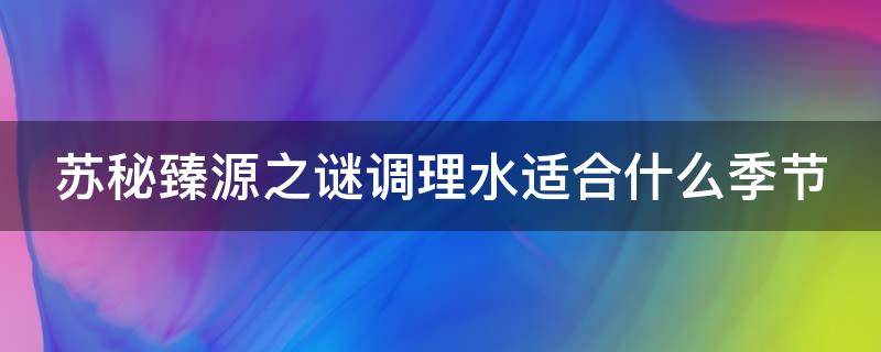 苏秘臻源之谜调理水适合什么季节 苏秘37臻源之谜系列
