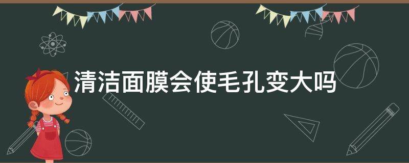 清洁面膜会使毛孔变大吗（清洁面膜会不会毛孔变大）