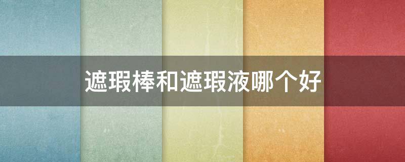 遮瑕棒和遮瑕液哪个好（遮瑕棒和遮瑕液哪个好用）