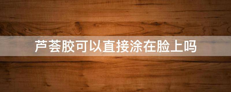 芦荟胶可以直接涂在脸上吗 刚摘的芦荟胶可以直接涂在脸上吗