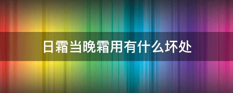 日霜当晚霜用有什么坏处（日霜用在晚上会怎么样）