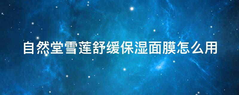 自然堂雪莲舒缓保湿面膜怎么用（自然堂雪莲舒缓保湿面膜怎么用的）