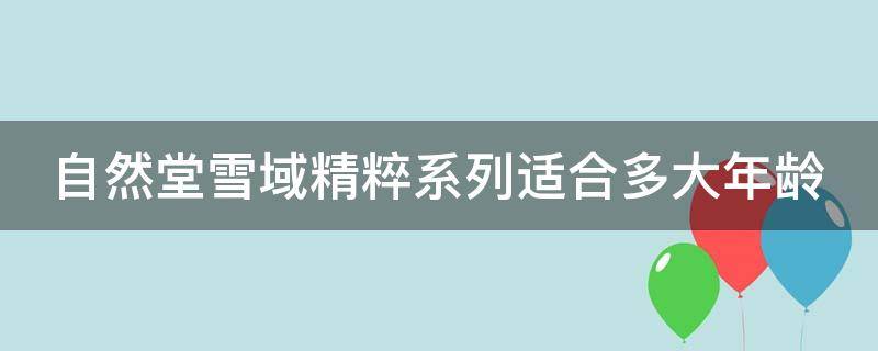 自然堂雪域精粹系列适合多大年龄（自然堂雪域精粹系列适合多大年龄用）