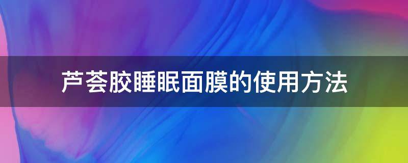 芦荟胶睡眠面膜的使用方法 芦荟胶可以睡眠面膜要不要清洗