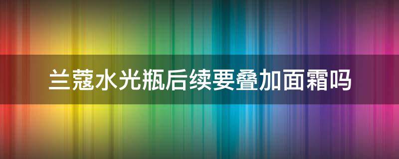 兰蔻水光瓶后续要叠加面霜吗 兰蔻极光水之前要用爽肤水吗
