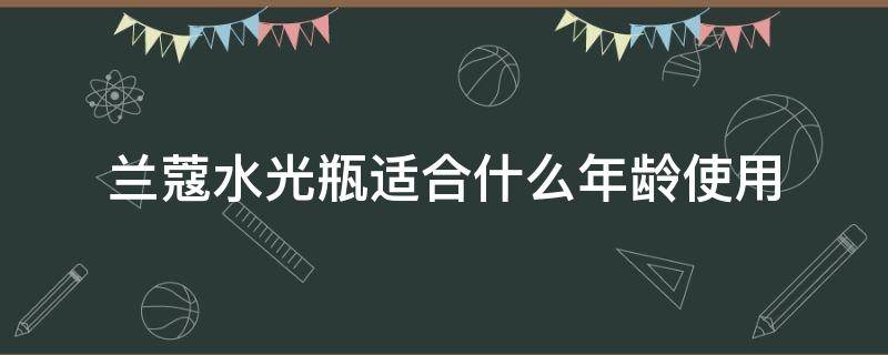 兰蔻水光瓶适合什么年龄使用（兰蔻化妆水适合年龄）