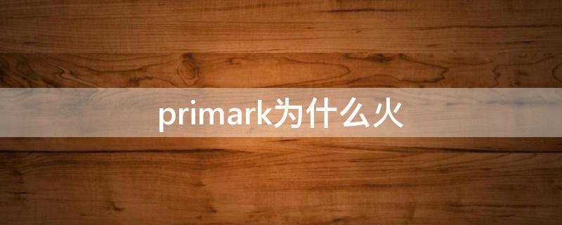 primark为什么火（primark为什么这么便宜）
