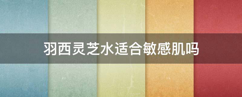羽西灵芝水适合敏感肌吗（羽西灵芝水是爽肤水吗）