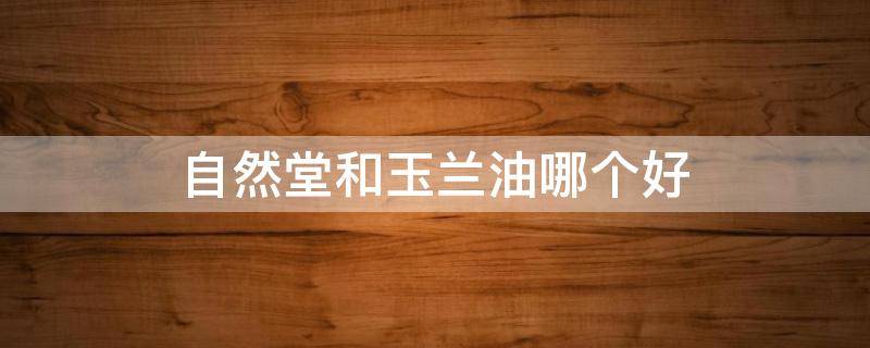 自然堂和玉兰油哪个好（自然堂和玉兰油哪个好一点）