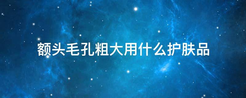 额头毛孔粗大用什么护肤品（脸颊毛孔粗大用什么护肤品）