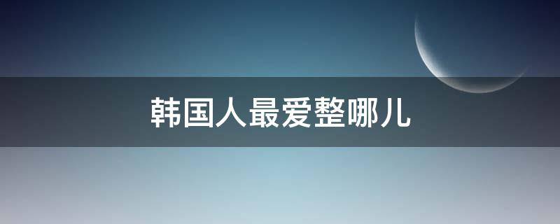 韩国人最爱整哪儿 韩国人好不好