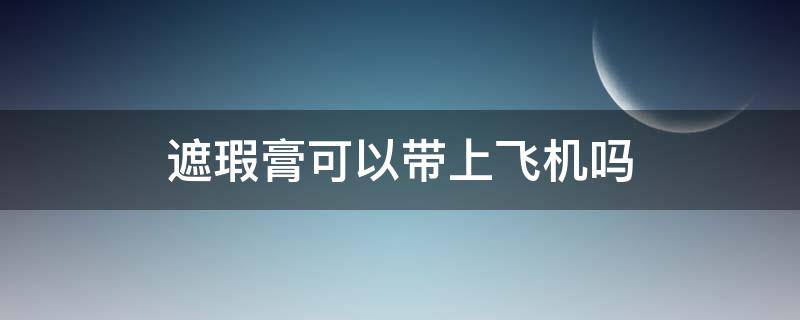 遮瑕膏可以带上飞机吗 遮瑕膏可以带上飞机吗还是要托运