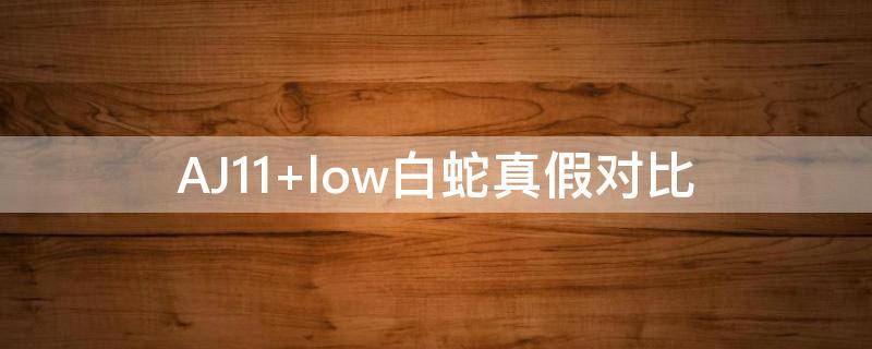 AJ11 low白蛇真假对比