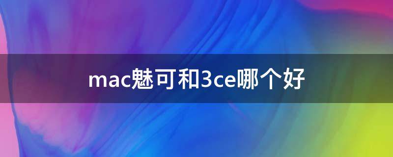mac魅可和3ce哪个好 魅可和3ce口红哪个好