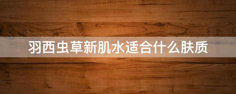 羽西虫草新肌水适合什么肤质（羽西虫草焕颜新肌凝养精华粉底霜）
