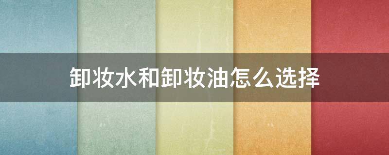 卸妆水和卸妆油怎么选择（卸妆使用卸妆水还是卸妆油好）