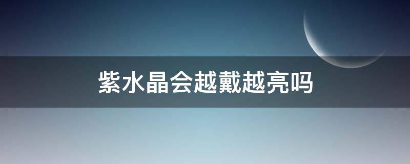 紫水晶会越戴越亮吗（紫水晶会越戴越透吗）